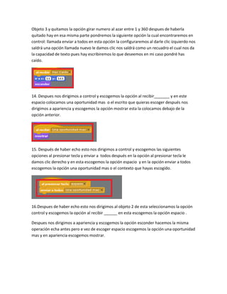 Objeto 3 y quitamos la opción girar numero al azar entre 1 y 360 despues de haberla
quitado hay en esa misma parte pondremos la siguiente opción la cual encontraremos en
control: llamada enviar a todos en esta opción la configuraremos al darle clic izquierdo nos
saldrá una opción llamada nuevo le damos clic nos saldrá como un recuadro el cual nos da
la capacidad de texto pues hay escribiremos lo que deseemos en mi caso pondré has
caído.




14. Despues nos dirigimos a control y escogemos la opción al recibir_______ y en este
espacio colocamos una oportunidad mas o el escrito que quieras escoger después nos
dirigimos a apariencia y escogemos la opción mostrar esta la colocamos debajo de la
opción anterior.




15. Después de haber echo esto nos dirigimos a control y escogemos las siguientes
opciones al presionar tecla y enviar a todos después en la opción al presionar tecla le
damos clic derecho y en esta escogemos la opción espacio y en la opción enviar a todos
escogemos la opción una oportunidad mas o el contexto que hayas escogido.




16.Despues de haber echo esto nos dirigimos al objeto 2 de esta seleccionamos la opción
control y escogemos la opción al recibir ______ en esta escogemos la opción espacio .

Despues nos dirigimos a apariencia y escogemos la opción esconder hacemos la misma
operación echa antes pero e vez de escoger espacio escogemos la opción una oportunidad
mas y en apariencia escogemos mostrar.
 