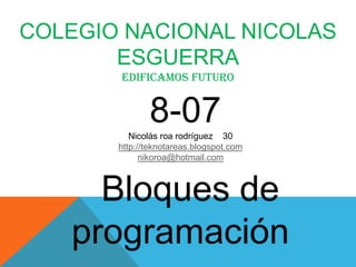 COLEGIO NACIONAL NICOLAS
       ESGUERRA
       edificamos futuro


              8-07
          Nicolás roa rodríguez 30
       http://teknotareas.blogspot.com
             nikoroa@hotmail.com



     Bloques de
   programación
 