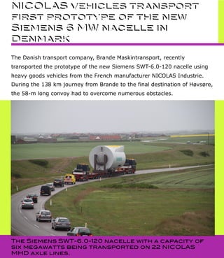 NICOLAS vehicles transport
first prototype of the new
Siemens 6 MW nacelle in
Denmark
The Danish transport company, Brande Maskintransport, recently
transported the prototype of the new Siemens SWT-6.0-120 nacelle using
heavy goods vehicles from the French manufacturer NICOLAS Industrie.
During the 138 km journey from Brande to the final destination of Høvsøre,
the 58-m long convoy had to overcome numerous obstacles.
NICOLAS vehicles transport
first prototype of the new
Siemens 6 MW nacelle in
Denmark
The Siemens SWT-6.0-120 nacelle with a capacity of
six megawatts being transported on 22 NICOLAS
MHD axle lines.
 