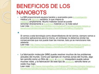 BENEFICIOS DE LOS
NANOBOTS
 La MM proporcionará equipos baratos y avanzados para la investigación
médica y la atención sanitaria, lo que mejora la
medicina ampliamente. Mucho malestar social se puede
remontar directamente a la pobreza material y a la mala salud
Leer más: http://www.monografias.com/trabajos87/nanotecnologia-riesgos-y-
beneficios/nanotecnologia-riesgos-y-beneficios.shtml#ixzz3SgdgiVio

Si vemos a esta tecnología como desarrolladores de tal ciencia, siempre vamos a
encontrar aplicaciones para la misma, sin embargo no debemos olvidar las
consecuencias que nos puede traer las mismas, esto ya se mencionara más
adelante.
Leer más: http://www.monografias.com/trabajos87/nanotecnologia-riesgos-y-
beneficios/nanotecnologia-riesgos-y-beneficios.shtml#ixzz3Sgdpq0Tf
 La fabricación molecular (MM) puede resolver muchos de los problemas
actuales del mundo. Como por ejemplo en muchas zonas del mundo, algo
tan sencillo como un filtro de agua, o una red mosquitero puede salvar
muchas vidas, y la fabricación de este tipo de producto sencillo tiene un
coste muy bajo.
Leer más: http://www.monografias.com/trabajos87/nanotecnologia-riesgos-y-
beneficios/nanotecnologia-riesgos-y-beneficios.shtml#ixzz3Sge0qB8r
 