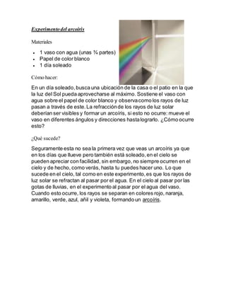Experimentodel arcoíris
Materiales
 1 vaso con agua (unas ¾ partes)
 Papel de color blanco
 1 día soleado
Cómo hacer:
En un día soleado,busca una ubicación de la casa o el patio en la que
la luz del Sol pueda aprovecharse al máximo. Sostiene el vaso con
agua sobre el papel de color blanco y observacomo los rayos de luz
pasan a través de este.La refracciónde los rayos de luz solar
deberían ser visibles y formar un arcoíris, si esto no ocurre: mueve el
vaso en diferentes ángulos y direcciones hastalograrlo. ¿Cómo ocurre
esto?
¿Qué sucede?
Seguramente esta no sea la primera vez que veas un arcoíris ya que
en los días que llueve pero también está soleado,en el cielo se
pueden apreciar con facilidad, sin embargo, no siempre ocurren en el
cielo y de hecho, como verás, hasta tu puedes hacer uno. Lo que
sucede en el cielo, tal como en este experimento,es que los rayos de
luz solar se refractan al pasar por el agua. En el cielo al pasar por las
gotas de lluvias, en el experimento al pasar por el agua del vaso.
Cuando esto ocurre, los rayos se separan en colores rojo, naranja,
amarillo, verde, azul, añil y violeta, formando un arcoíris.
 