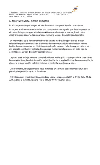 APREHENDA SISTEMAS Y COMPUTACION, LA MEJOR OPORTUNIDAD EN TU VIDA
FUNDACION COLEGIO SANTA ISABEL DE HUNGRIA ALVARO VALENCIA
SEDE SAN FRANCISCO JAVIER
La TARJETA PRINCIPAL O MOTHER BOARD
Es el componente que integra a todos los demás componentes del computador.
La tarjeta madre o motherboard en una computadora es aquella que lleva impresos los
circuitos del aparato y permite la conexión entre el microprocesador, los circuitos
electrónicos de soporte, las ranuras dememoria y otros dispositivos adicionales.
En informática se le llama motherboard o tarjeta madre al dispositivo de mayor
relevancia que se encuentra en el circuito de una computadora u ordenador ya que
facilita la conexión entre las distintas unidades electrónicas del mismo y permite el uso
del aparato con fluidez. Se trata de una pieza fundamentalpresente en todo tipo de
ordenadores y otros dispositivos electrónicos.
La placa base o tarjeta madre cumple funciones vitales para la computadora, tales como
la conexión física, la administración y distribución de energía eléctrica, la comunicación de
datos, la temporización y el sincronismo, el controly monitoreo y otras.
Generalmente, la tarjeta madre lleva instalado un sofwarebásico llamado BIOS que
permite la ejecución de estas funciones.
Entre las placas o tarjetas más conocidas y usadas secuentan la XT, la AT, la Baby AT, la
ATX, la LPX, la mini ITX, la nano ITX, la BTX, la WTX y muchas otras.
 