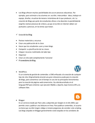  Los Blogs ofrecen muchas posibilidades de uso en procesos educativos. Por
ejemplo, para estimular a los alumnos en: escribir, intercambiar ideas, trabajar en
equipo, diseñar, visualizar de manera instantánea de lo que producen, etc. La
creación de Blogs por parte de estudiantes ofrece a los docentes la posibilidad de
exigirles realizar procesos de síntesis, ya que al escribir en Internet deben ser
puntuales y precisos, en los temas que tratan.
 Usos de los Blog
 Postear materiales y recursos
 Crear una publicación de la clase
 Hacer que los estudiantes usen y creen blogs
 Compartir su planificación de las clases
 Integrar recursos multimedia de todo tipo
 Organizar
 Crear un sitio web completamente funcional
 Proveedores de Blog
 WordPress
Es un sistema de gestión de contenidos o CMS enfocado a la creación de cualquier
tipo de sitio. Originalmente alcanzó una gran relevancia usado para la creación
de blogs, para convertirse con el tiempo en una de las principales herramientas
para la creación de páginas web comerciales. Ha sido desarrollado en el
lenguaje PHP para entornos que ejecuten MySQL y Apache, bajo licencia GPL y es
software libre.
 Blogger
Es un servicio creado por Pyra Labs y adquirido por Google en el año 2003, que
permite crear y publicar una bitácora en línea. Para publicar contenidos, el usuario
no tiene que escribir ningún código o instalar programas de servidor o de scripting.
Los blogs alojados en Blogger generalmente están alojados en los servidores de
 