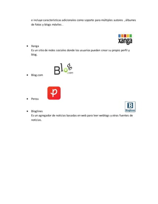 e incluye características adicionales como soporte para múltiples autores , álbumes
de fotos y blogs móviles .
 Xanga
Es un sitio de redes sociales donde los usuarios pueden crear su propio perfil y
blog.
 Blog.com
 Penzu
 Bloglines
Es un agregador de noticias basadas en web para leer weblogs y otras fuentes de
noticias.
 