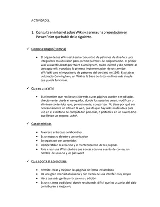 ACTIVIDAD 3.
1. Consultaen internetsobreWikisy generaunapresentación en
PowerPointquehablede lo siguiente.
 Como se originó(Historia)
 El origen de los Wikis está en la comunidad de patrones de diseño, cuyos
integrantes los utilizaron para escribir patrones de programación. El primer
wiki wikiWeb Creado por Ward Cunningham, quien inventó y dio nombre al
concepto wiki y produjo la primera implementación de un servidor
WikiWiki para el repositorio de patrones del portland en 1995. E palabras
del propio Cunningham, un Wiki es la base de datos en línea más simple
que pueda funcionar.
 Que es una Wiki
 Es el nombre que recibe un sitio web, cuyas páginas pueden ser editadas
directamente desde el navegador, donde los usuarios crean, modifican o
eliminan contenidos que, generalmente, comparten. No tiene por qué ser
necesariamente un sitio en la web, puesto que hay wikis instalables para
uso en el escritorio de computador personal, o portables en un llavero USB
que llevan un entorno LAMP.
 Características
 Favorece el trabajo colaborativo
 Es un espacio abierto y comunicativo
 Se organizan por contenidos
 Democratizan la creación y el mantenimiento de las paginas
 Para crear una Wiki solo hay que contar con una cuenta de correo, un
nombre de usuario y un password
 Que aporta al aprendizaje
 Permite crear y mejorar las páginas de forma instantánea
 Da una gran libertad al usuario y por medio de una interfaz muy simple
 Hace que más gente participe en su edición
 Es un sistema tradicional donde resulta más difícil que los usuarios del sitio
contribuyan a mejorarlo
 