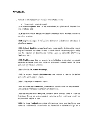 ACTIVIDAD 1.
1. Consultaeninternetoenmedioimpresosobre lasRedessociales
 Primerasredessociales(Historia)
1971: Se envía el primer mail. Los dos ordenadores protagonistas del envío estaban
uno al lado del otro.
1978: Se intercambian BBS (Bulletin Board Systems) a través de líneas telefónicas
con otros usuarios.
1978: La primeras copias de navegadores de internet se distribuyen a través de la
plataforma Usenet.
1994: Se funda GeoCities, una de las primeras redes sociales de internet tal y como
hoy las conocemos. La idea era que los usuarios crearan sus propias páginas web y
que las alojaran en determinados barrios según su contenido (Hollywood,
Wallstreet, etc.).
1995: TheGlobe.com da a sus usuarios la posibilidad de personalizar sus propias
experiencias online publicando su propio contenido e interactuando con otras
personas con intereses similares.
1997: Se lanza AOL Instant Messenger.
1997: Se inaugura la web Sixdegrees.com, que permite la creación de perfiles
personales y el listado de amigos.
2000: La “burbuja de internet” estalla.
2002: Se lanzaelportal Friendster,pionero en laconexión online de “amigos reales”.
Alcanza los 3 millones de usuarios en sólo tres meses.
2003: Se inaugura la web MySpace, concebida en un principio como un “clon” de
Friendster. Creada por una empresa de marketing online, su primera versión fue
codificada en apenas 10 días.
2004: Se lanza Facebook, concebida originalmente como una plataforma para
conectar a estudiantes universitarios. Su pistoletazo de salida tuvo lugar en la
 