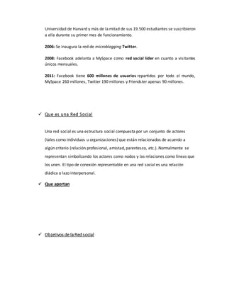 Universidad de Harvard y más de la mitad de sus 19.500 estudiantes se suscribieron
a ella durante su primer mes de funcionamiento.
2006: Se inaugura la red de microblogging Twitter.
2008: Facebook adelanta a MySpace como red social líder en cuanto a visitantes
únicos mensuales.
2011: Facebook tiene 600 millones de usuarios repartidos por todo el mundo,
MySpace 260 millones, Twitter 190 millones y Friendster apenas 90 millones.
 Que es una Red Social
Una red social es una estructura social compuesta por un conjunto de actores
(tales como individuos u organizaciones) que están relacionados de acuerdo a
algún criterio (relación profesional, amistad, parentesco, etc.). Normalmente se
representan simbolizando los actores como nodos y las relaciones como líneas que
los unen. El tipo de conexión representable en una red social es una relación
diádica o lazo interpersonal.
 Que aportan
 Objetivos de la Red social
 