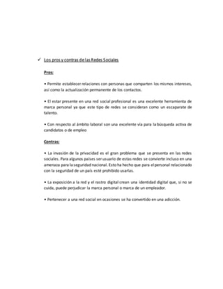  Los pros y contras de lasRedes Sociales
Pros:
• Permite establecer relaciones con personas que comparten los mismos intereses,
así como la actualización permanente de los contactos.
• El estar presente en una red social profesional es una excelente herramienta de
marca personal ya que este tipo de redes se consideran como un escaparate de
talento.
• Con respecto al ámbito laboral son una excelente vía para la búsqueda activa de
candidatos o de empleo
Contras:
• La invasión de la privacidad es el gran problema que se presenta en las redes
sociales. Para algunos países ser usuario de estas redes se convierte incluso en una
amenaza para laseguridad nacional. Esto ha hecho que para elpersonal relacionado
con la seguridad de un país esté prohibido usarlas.
• La exposición a la red y el rastro digital crean una identidad digital que, si no se
cuida, puede perjudicar la marca personal o marca de un empleador.
• Pertenecer a una red social en ocasiones se ha convertido en una adicción.
 
