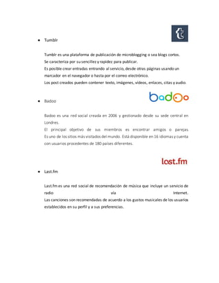  Tumblr
Tumblr es una plataforma de publicación de microblogging o sea blogs cortos.
Se caracteriza por su sencillez y rapidez para publicar.
Es posible crear entradas entrando al servicio, desde otras páginas usando un
marcador en el navegador o hasta por el correo electrónico.
Los post creados pueden contener texto, imágenes, vídeos, enlaces, citas y audio.
 Badoo
Badoo es una red social creada en 2006 y gestionado desde su sede central en
Londres.
El principal objetivo de sus miembros es encontrar amigos o parejas.
Es uno de los sitios más visitados del mundo. Está disponible en 16 idiomas y cuenta
con usuarios procedentes de 180 países diferentes.
 Last.fm
Last.fm es una red social de recomendación de música que incluye un servicio de
radio vía Internet.
Las canciones son recomendadas de acuerdo a los gustos musicales de los usuarios
establecidos en su perfil y a sus preferencias.
 