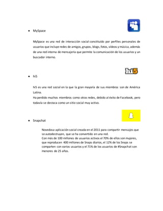  MySpace
MySpace es una red de interacción social constituido por perfiles personales de
usuarios que incluye redes de amigos,grupos, blogs,fotos, vídeos y música, además
de una red interna de mensajería que permite la comunicación de los usuarios y un
buscador interno.
 hi5
hi5 es una red social en la que la gran mayoría de sus miembros son de América
Latina.
Ha perdido muchos miembros como otras redes, debido al éxito de Facebook, pero
todavía se destaca como un sitio social muy activo.
 Snapchat
Novedosa aplicación social creada en el 2011 para compartir mensajes que
se autodestruyen, que se ha convertido en una red.
Con más de 100 millones de usuarios activos el 70% de ellos son mujeres,
que reproducen 400 millones de Snaps diarios, el 12% de los Snaps se
comparten con varios usuarios y el 71% de los usuarios de #Snapchat son
menores de 25 años.
 