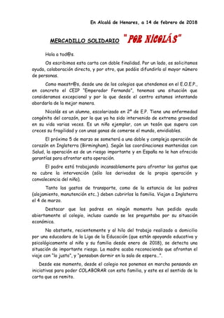 En Alcalá de Henares, a 14 de febrero de 2018
MERCADILLO SOLIDARIO “POR NICOLÁS”
Hola a tod@s.
Os escribimos esta carta con doble finalidad. Por un lado, os solicitamos
ayuda, colaboración directa, y por otro, que podáis difundirlo al mayor número
de personas.
Como maestr@s, desde uno de los colegios que atendemos en el E.O.E.P.,
en concreto el CEIP “Emperador Fernando”, tenemos una situación que
consideramos excepcional y por la que desde el centro estamos intentando
abordarla de la mejor manera.
Nicolás es un alumno, escolarizado en 2º de E.P. Tiene una enfermedad
congénita del corazón, por la que ya ha sido intervenido de extrema gravedad
en su vida varias veces. Es un niño ejemplar, con un tesón que supera con
creces su fragilidad y con unas ganas de comerse el mundo, envidiables.
El próximo 5 de marzo se someterá a una doble y compleja operación de
corazón en Inglaterra (Birmingham). Según las coordinaciones mantenidas con
Salud, la operación es de un riesgo importante y en España no le han ofrecido
garantías para afrontar esta operación.
El padre está trabajando incansablemente para afrontar los gastos que
no cubre la intervención (sólo los derivados de la propia operación y
convalecencia del niño).
Tanto los gastos de transporte, como de la estancia de los padres
(alojamiento, manutención etc..) deben cubrirlos la familia. Viajan a Inglaterra
el 4 de marzo.
Destacar que los padres en ningún momento han pedido ayuda
abiertamente al colegio, incluso cuando se les preguntaba por su situación
económica.
No obstante, recientemente y al hilo del trabajo realizado a domicilio
por una educadora de la Liga de la Educación (que están apoyando educativa y
psicológicamente al niño y su familia desde enero de 2018), se detecta una
situación de importante riesgo. La madre acaba reconociendo que afrontan el
viaje con “lo justo”, y “pensaban dormir en la sala de espera…”.
Desde ese momento, desde el colegio nos ponemos en marcha pensando en
iniciativas para poder COLABORAR con esta familia, y este es el sentido de la
carta que os remito.
 