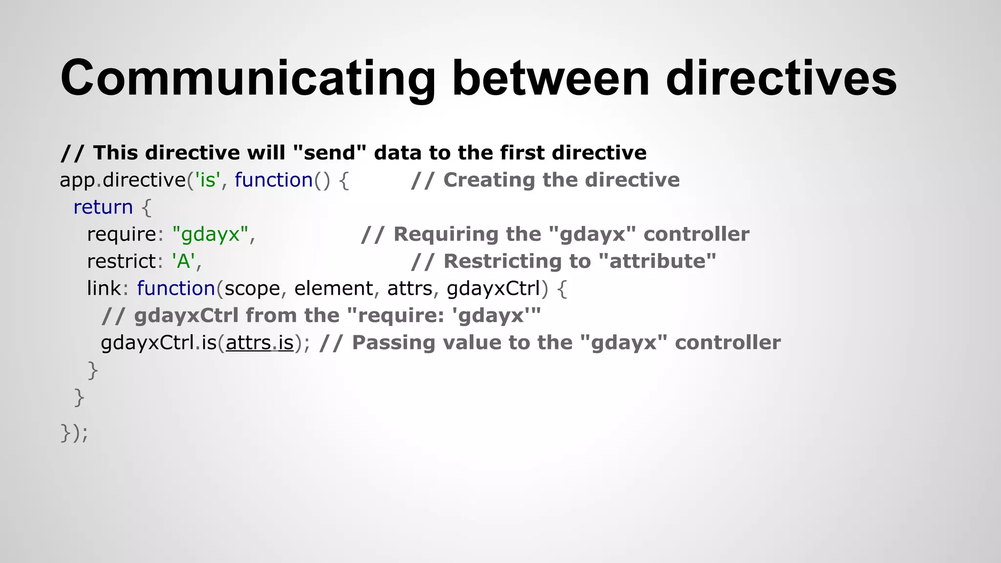 Communicating between directives
// This directive will "send" data to the first directive
app.directive('is', function() {
// Creating the directive
return {
require: "gdayx",
// Requiring the "gdayx" controller
restrict: 'A',
// Restricting to "attribute"
link: function(scope, element, attrs, gdayxCtrl) {
// gdayxCtrl from the "require: 'gdayx'"
gdayxCtrl.is(attrs.is); // Passing value to the "gdayx" controller
}
}
});​

 