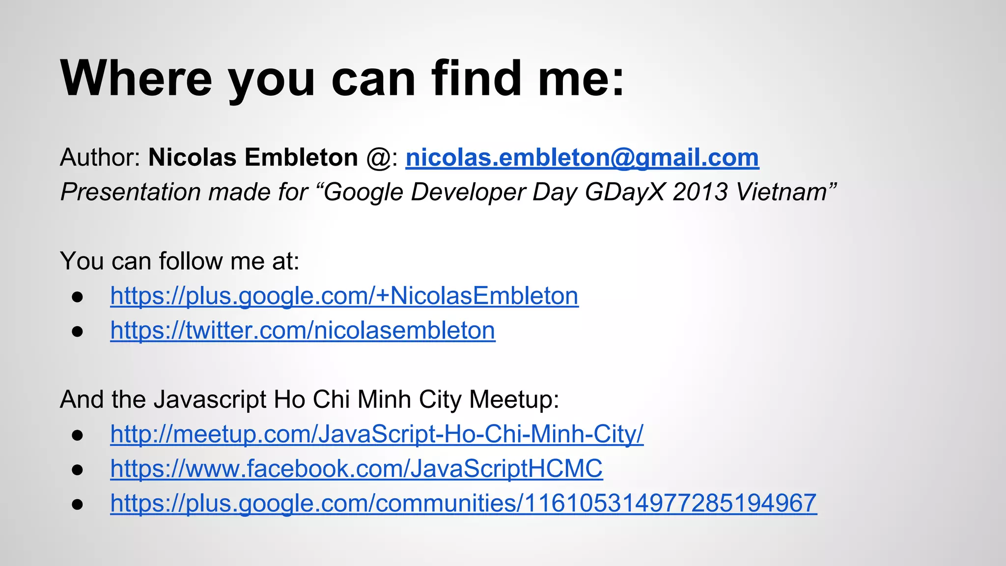Where you can find me:
Author: Nicolas Embleton @: nicolas.embleton@gmail.com
Presentation made for “Google Developer Day GDayX 2013 Vietnam”
You can follow me at:
● https://plus.google.com/+NicolasEmbleton
● https://twitter.com/nicolasembleton
And the Javascript Ho Chi Minh City Meetup:
● http://meetup.com/JavaScript-Ho-Chi-Minh-City/
● https://www.facebook.com/JavaScriptHCMC
● https://plus.google.com/communities/116105314977285194967

 