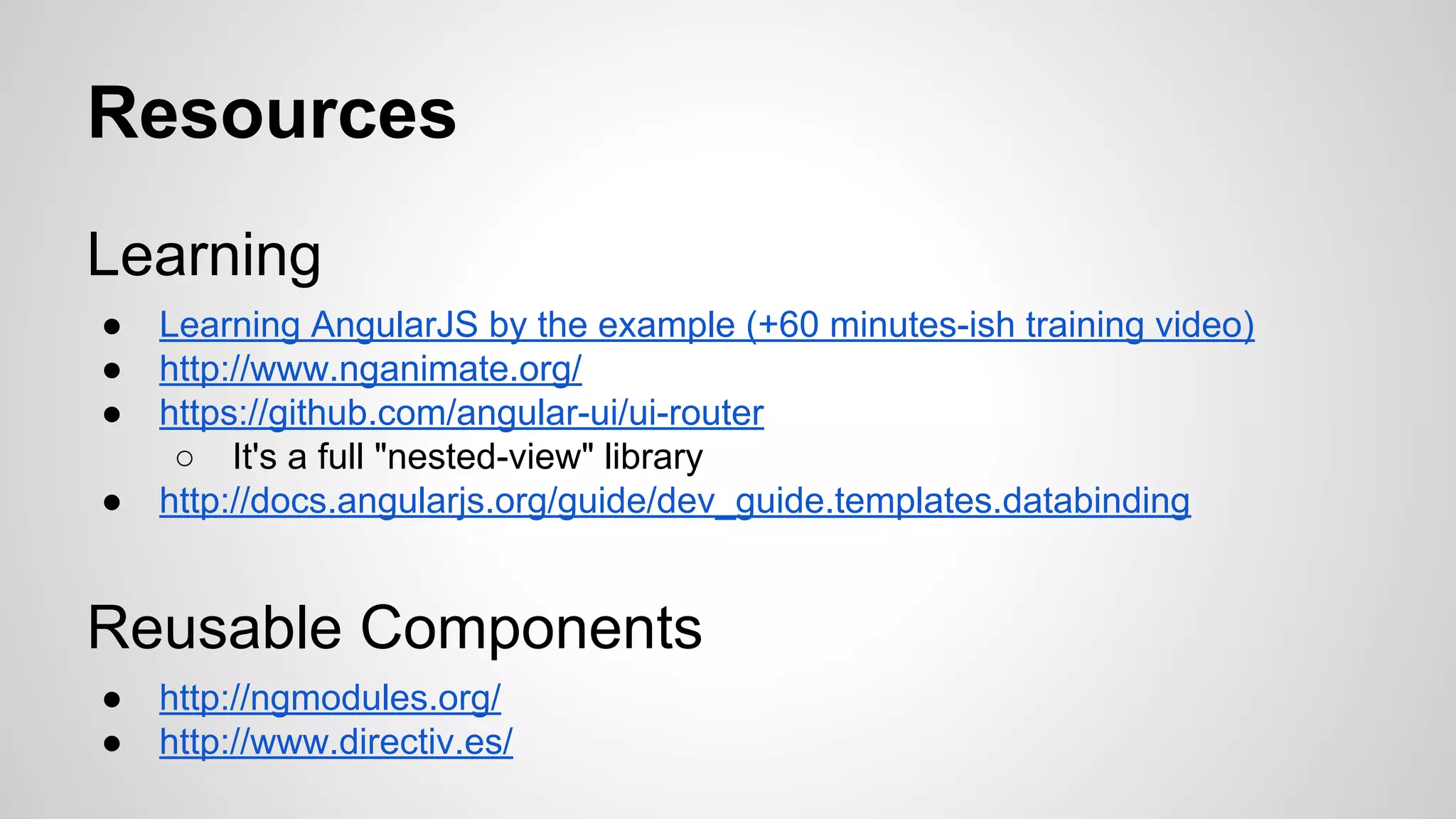 Resources
Learning
●
●
●
●

Learning AngularJS by the example (+60 minutes-ish training video)
http://www.nganimate.org/
https://github.com/angular-ui/ui-router
○ It's a full "nested-view" library
http://docs.angularjs.org/guide/dev_guide.templates.databinding

Reusable Components
●
●

http://ngmodules.org/
http://www.directiv.es/

 