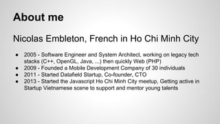 About me
Nicolas Embleton, French in Ho Chi Minh City
●
●
●
●

2005 - Software Engineer and System Architect, working on legacy tech
stacks (C++, OpenGL, Java, ...) then quickly Web (PHP)
2009 - Founded a Mobile Development Company of 30 individuals
2011 - Started Datafield Startup, Co-founder, CTO
2013 - Started the Javascript Ho Chi Minh City meetup, Getting active in
Startup Vietnamese scene to support and mentor young talents

 
