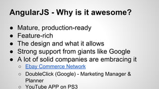 AngularJS - Why is it awesome?
●
●
●
●
●

Mature, production-ready
Feature-rich
The design and what it allows
Strong support from giants like Google
A lot of solid companies are embracing it
○ Ebay Commerce Network
○ DoubleClick (Google) - Marketing Manager &
Planner
○ YouTube APP on PS3

 