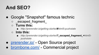 And SEO?
● Google "Snapshot" famous technic
○ _escaped_fragment_
○ Turns this:
■

http://prerender.io/getting-started#html5-pushstate

○ Into this:
■

http://prerender.io/getting-started?_escaped_fragment_=html5pushstate

● prerender.io/ - Open Source project
● brombone.com/ - Commercial project

 