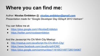 Where you can find me:
Author: Nicolas Embleton @: nicolas.embleton@gmail.com
Presentation made for “Google Developer Day GDayX 2013 Vietnam”
You can follow me at:
● https://plus.google.com/+NicolasEmbleton
● https://twitter.com/nicolasembleton
And the Javascript Ho Chi Minh City Meetup:
● http://meetup.com/JavaScript-Ho-Chi-Minh-City/
● https://www.facebook.com/JavaScriptHCMC
● https://plus.google.com/communities/116105314977285194967

 