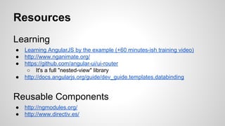 Resources
Learning
●
●
●
●

Learning AngularJS by the example (+60 minutes-ish training video)
http://www.nganimate.org/
https://github.com/angular-ui/ui-router
○ It's a full "nested-view" library
http://docs.angularjs.org/guide/dev_guide.templates.databinding

Reusable Components
●
●

http://ngmodules.org/
http://www.directiv.es/

 