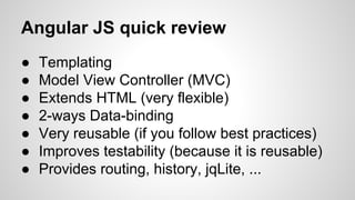 Angular JS quick review
●
●
●
●
●
●
●

Templating
Model View Controller (MVC)
Extends HTML (very flexible)
2-ways Data-binding
Very reusable (if you follow best practices)
Improves testability (because it is reusable)
Provides routing, history, jqLite, ...

 