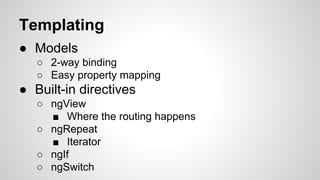 Templating
● Models
○ 2-way binding
○ Easy property mapping

● Built-in directives
○ ngView
■ Where the routing happens
○ ngRepeat
■ Iterator
○ ngIf
○ ngSwitch

 