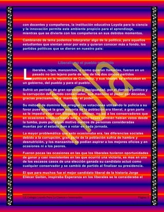 I.E. Colegio Loyola Para La Ciencia e Innovación Página 3
con docentes y compañeros, la institución educativa Loyola para la ciencia
y la innovación permite este ambiente propicio para el aprendizaje,
mientras que se divierte con los compañeros en sus debidos momentos.
Cambiando de tema podemos interpretar algo de la política, para aquellos
estudiantes que sientan amor por esta y quieran conocer más a fondo, los
partidos políticos que se dieron en nuestro país:
Liberalismo el pueblo oprimido
iberales, rojos, manzanitos, o como quieran llamarles, fueron en un
pasado no tan lejano parte de uno de los dos únicos partidos
políticos en la república de Colombia, y sus ideales se enfocaban en
un gobierno, del pueblo y para el pueblo.
Sufrió un periodo de gran opresión y desigualdad, por el dominio político y
la corrupción del partido conservador, que mantuvo el poder por décadas,
gracias precisamente a mantener el poder.
Su método de dominio fue arreglar las votaciones utilizando la policía a su
favor pues anqué la gran mayoría de la población era liberal, a gran parte
se le impedía votar con bloqueos y retenes, no así a los conservadores que
en ocasiones botaban hasta seis u ocho beses también habían votos desde
la tumba, pues por algún motivo cientos de personas consideradas
muertas por el estado iban a votar en cada jornada.
La mayor problemática que esto ocasionaba era, las diferencias sociales
debido a la corrupción, gran parte de la población sufría de hambre y
desnutrición, y los manzanitos no podían aspirar a los mejores oficios y en
ocasiones ni a los peores.
Fueron pocas las ocasiones en las que los liberales tuvieron oportunidades
de ganar y casi inexistentes en las que ocurrió una victoria, es mas en uno
de los escasos casos de una elección ganada su candidato actuó como
cualquier conservador y se cambió de partido al finalizar su presidencia.
El que para muchos fue el mejor candidato liberal de la historia Jorge
Eliécer Gaitán, inspiraba Esperanza en los liberales se le consideraba el
L
 