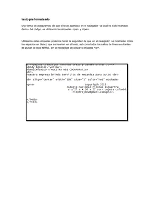 texto pre formateado
una forma de asegurarnos de que el texto aparezca en el navegador tal cual ha sido insertado
dentro del código, es utilizando las etiquetas <pre> y </pre>.
Utilizando estas etiquetas podemos tener la seguridad de que en el navegador se mostrarán todos
los espacios en blanco que se inserten en el texto, así como todos los saltos de línea resultantes
de pulsar la tecla INTRO, sin la necesidad de utilizar la etiqueta <br>.