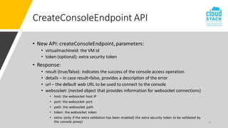 13
CreateConsoleEndpoint API
• New API: createConsoleEndpoint,parameters:
• virtualmachineid: the VM id
• token (optional): extra security token
• Response:
• result (true/false): indicates the success of the console access operation
• details – in case result=false, provides a description of the error
• url – the default web URL to be used to connect to the console
• websocket: (nested object that provides information for websocket connections)
• host: the websocket host IP
• port: the websocket port
• path: the websocket path
• token: the websocket token
• extra: (only if the extra validation has been enabled) the extra security token to be validated by
the console proxy)
 