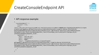 14
CreateConsoleEndpoint API
• API response example:
{
"consoleendpoint": {
"success": true,
"url":
"http://10.0.58.222/resource/noVNC/vnc.html?autoconnect=true&port=8080&token=7hqEeMjVwJC0zaBuhPuCciiJvQzHc
M7nWxO3h-g072WgmMozp_ANPfQuH7F61ouJe4lvoLiCEQjtoRXnjZ1AjnShXc_sj2qWFlR-KDVoJwf-MfsPfU397cRS-
WUAU3VqXSBbm8AwDjgfrmq63nltU0Orq9rXdk5cCmXHiATCxonznt-zWWL4VIdTjmJ-NaKEsPalfLlAkKL9GNDx8TbtBsSOA-
9AXPqWAw9iVcUdeo-HDUXicZGytMQ4HpvB0q3fDVo_TYpXtlSTKlWJX9ApA_SX1LPLaHnbZjwhYk7rByZuQyu_BIjZV-
jKXHYNtKSyNp8wMoXeoWwQ620x_jS1dA",
"websocket": {
"host": "10.0.58.222",
"path": "websockify",
"port": "8080",
"token": "7hqEeMjVwJC0zaBuhPuCciiJvQzHcM7nWxO3h-
g072WgmMozp_ANPfQuH7F61ouJe4lvoLiCEQjtoRXnjZ1AjnShXc_sj2qWFlR-KDVoJwf-MfsPfU397cRS-
WUAU3VqXSBbm8AwDjgfrmq63nltU0Orq9rXdk5cCmXHiATCxonznt-zWWL4VIdTjmJ-NaKEsPalfLlAkKL9GNDx8TbtBsSOA-
9AXPqWAw9iVcUdeo-HDUXicZGytMQ4HpvB0q3fDVo_TYpXtlSTKlWJX9ApA_SX1LPLaHnbZjwhYk7rByZuQyu_BIjZV-
jKXHYNtKSyNp8wMoXeoWwQ620x_jS1dA"
}
}
}
 