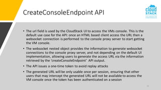 15
CreateConsoleEndpoint API
• The url field is used by the CloudStack UI to access the VMs console. This is the
default use case for the API: once an HTML based client access the URL then a
websocket connection is performed to the console proxy server to start getting
the VM console.
• The websocket nested object provides the information to generate websocket
connections to the console proxy server, and not depending on the default UI
implementation, allowing users to generate the access URL via the information
retrieved by the ‘createConsoleEndpoint’ API output.
• The API issues a one-time token to avoid replay attacks
• The generated URL will be only usable once per session, ensuring that other
users that may intercept the generated URL will not be available to access the
VM console once the token has been authenticated on a session
 