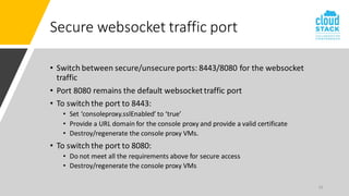 19
Secure websocket traffic port
• Switch between secure/unsecure ports: 8443/8080 for the websocket
traffic
• Port 8080 remains the default websockettraffic port
• To switch the port to 8443:
• Set ‘consoleproxy.sslEnabled’ to ‘true’
• Provide a URL domain for the console proxy and provide a valid certificate
• Destroy/regenerate the console proxy VMs.
• To switch the port to 8080:
• Do not meet all the requirements above for secure access
• Destroy/regenerate the console proxy VMs
 