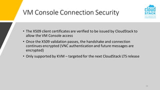 26
VM Console Connection Security
• The X509 client certificates are verified to be issued by CloudStack to
allow the VM Console access
• Once the X509 validation passes, the handshake and connection
continues encrypted (VNC authentication and future messages are
encrypted)
• Only supported by KVM – targeted for the next CloudStack LTS release
 