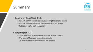 27
Summary
• Coming on CloudStack 4.18 :
• New API for VM console access, extending the console access
• Optional security validation for the console proxy access
• Websocket traffic port encryption
• Targeting for 4.18:
• CPVM internals: RFB protocol supported from 3.3 to 3.8
• KVM only: VM console connection security
• Vencrypt + X509Vnc security security type supported
 