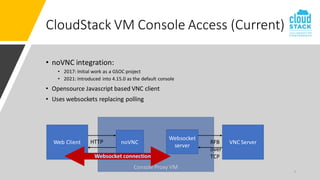 Console Proxy VM
• noVNC integration:
• 2017: Initial work as a GSOC project
• 2021: Introduced into 4.15.0 as the default console
• Opensource Javascript based VNC client
• Uses websockets replacing polling
7
CloudStack VM Console Access (Current)
noVNC
Websocket
server
VNC Server
Web Client HTTP RFB
over
TCP
 