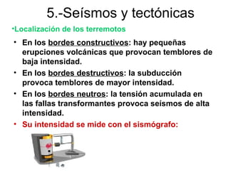 5.-Seísmos y tectónicas
•Localización de los terremotos
• En los bordes constructivos: hay pequeñas
  erupciones volcánicas que provocan temblores de
  baja intensidad.
• En los bordes destructivos: la subducción
  provoca temblores de mayor intensidad.
• En los bordes neutros: la tensión acumulada en
  las fallas transformantes provoca seísmos de alta
  intensidad.
• Su intensidad se mide con el sismógrafo:
 