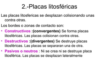 2.-Placas litosféricas
Las placas litosfericas se desplazan colisionando unas
  contra otras.
Los bordes o zonas de contacto son:
• Constructivos :(convergentes) Se forma placas
  litosféricas. Las placas colisionan contra otras.
• Destructivos :(divergentes) Se destruye placas
  litosféricas. Las placas se separaran una de otra.
• Pasivos o neutros : Ni se crea ni se destruye placa
  litosférica. Las placas se desplazan lateralmente
 