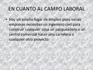 EN CUANTO AL CAMPO LABORAL Hay un amplio lugar de empleo pues varias empresas necesitan un ingeniero civil para construir cualquier cosa un parqueadero o un centro comercial hacer una carretera o cualquier otro proyecto 