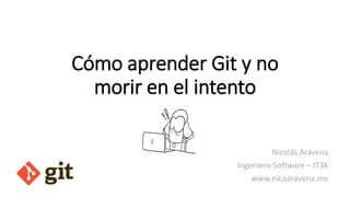 Cómo aprender Git y no
morir en el intento
Nicolás Aravena
Ingeniero Software – IT3K
www.nicoaravena.me
 