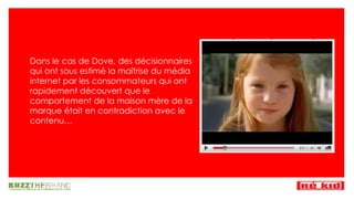 Dans le cas de Dove, des décisionnaires qui ont sous estimé la ma îtrise  du média internet par les consommateurs qui ont rapidement découvert que le comportement de la maison mère de la marque était en contradiction avec le contenu… 