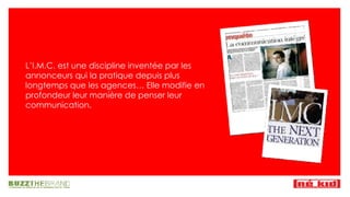 L’I.M.C. est une discipline inventée par les annonceurs qui la pratique depuis plus longtemps que les agences… Elle modifie en profondeur leur manière de penser leur communication. 