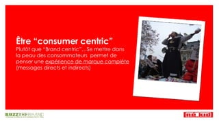 Être “consumer centric” Plut ôt que “Brand centric”… Se mettre dans la peau des consommateurs  permet de penser une  expérience de marque complète  (messages directs et indirects) 
