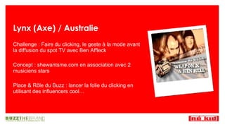 Lynx (Axe) / Australie Challenge : Faire du clicking, le geste à la mode avant la diffusion du spot TV avec Ben Affleck Concept : shewantsme.com en association avec 2 musiciens stars Place & R ôle du Buzz : lancer la folie du clicking en utilisant des influencers cool… 
