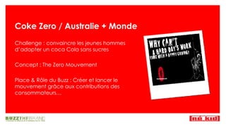Coke Zero / Australie + Monde Challenge : convaincre les jeunes hommes d’adopter un coca Cola sans sucres Concept : The Zero Mouvement Place & R ôle du Buzz : Créer et lancer le mouvement grâce aux contributions des consommateurs… 
