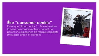 Être “consumer centric” Plut ôt que “Brand centric”…  Se mettre dans la peau des consommateurs  permet de penser une  expérience de marque complète  (messages directs et indirects) 