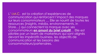 L’  I.M.C .  est la création d’expériences de communication qui renforcent l’impact des marques sur leurs consommateurs … Elle se nourrit de toutes les ressources (insights, média, environnements, in Store…) qui connectent la marque avec ses consommateurs  en amont du brief créatif … Elle est pilotée par un team de marketeurs qui sont alignés devant les impératifs business, les objectifs de communication et les besoins des consommateurs/partenaires. 