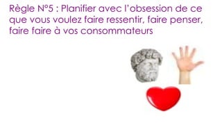 Règle N°5 : Planifier avec l’obsession de ce que vous voulez faire ressentir, faire penser, faire faire à vos consommateurs 
