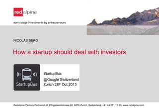 early stage investments by entrepreneurs

NICOLAS BERG

How a startup should deal with investors

StartupBus
@Google Switzerland
Zurich 28th Oct 2013

Redalpine Venture Partners Ltd, Pfingstweidstrasse 60, 8005 Zurich, Switzerland, +41 44 271 15 30, www.redalpine.com

 