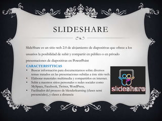 SLIDESHARE
SlideShare es un sitio web 2.0 de alojamiento de diapositivas que ofrece a los
usuarios la posibilidad de subir y compartir en público o en privado
presentaciones de diapositivas en PowerPoint
CARACTERISTTICAS
• Buscar información para documentarnos sobre diversos
temas tratados en las presentaciones subidas a éste sitio web.
• Elaborar materiales multimedia y compartirlos en internet.
• Subir a nuestros sitios personales o redes sociales como
MySpace, Facebook, Twitter, WordPress,
• Facilitador del proceso de blenderlearning (clases semi
presenciales), y clases a distancia
 