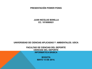 PRESENTACIÓN POWER POING
JUAN NICOLAS BONILLA
CC. 1019080021
UNIVERSIDAD DE CIENCIAS APLICADAS Y AMBIENTALES. UDCA
FACULTAD DE CIENCIAS DEL DEPORTE
CIENCIAS DEL DEPORTE
INFORMÁTICA BÁSICA
BOGOTA
MAYO 13 DE 2014.
 