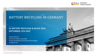 BATTERY RECYCLING IN GERMANY
EV BATTERY RECYCLING & REUSE 2022,
SEPTEMBER, 6TH 2022
Nicolas Brahami
Associate Investor Consulting
Energy, Building & Environmental Technologies
www.gtai.com
Content only valid as presented with the spoken word
 